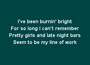 I've been burnin' bright
For so long I can t remember

Pretty girls and late night bars
Seem to be my line of work