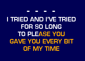 I TRIED AND I'VE TRIED
FOR SO LONG
T0 PLEASE YOU
GAVE YOU EVERY BIT
OF MY TIME