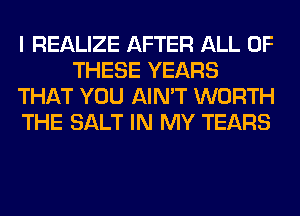 I REALIZE AFTER ALL OF
THESE YEARS
THAT YOU AIN'T WORTH
THE SALT IN MY TEARS