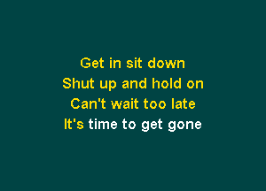 Get in sit down
Shut up and hold on

Can't wait too late
It's time to get gone