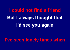 I could not find a friend
But I always thought that
I'd see you again

I've seen lonely times when