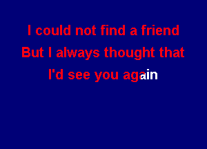 I could not find a friend
But I always thought that

I'd see you again