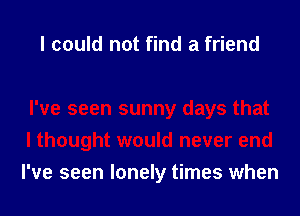 I could not find a friend

I've seen sunny days that
I thought would never end
I've seen lonely times when