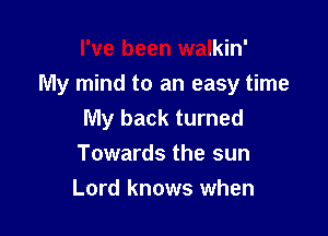 I've been walkin'
My mind to an easy time

My back turned
Towards the sun
Lord knows when