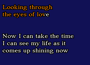 Looking through
the eyes of love

Now I can take the time
I can see my life as it
comes up shining now