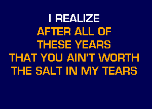 I REALIZE
AFTER ALL OF
THESE YEARS
THAT YOU AIN'T WORTH
THE SALT IN MY TEARS