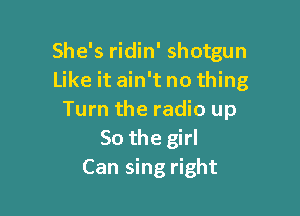 She's ridin' shotgun
Like it ain't no thing

Turn the radio up
So the girl
Can sing right