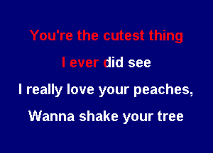 You're the cutest thing

I ever did see

I really love your peaches,

Wanna shake your tree
