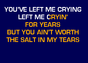 YOU'VE LEFT ME CRYING
LEFT ME CRYIN'
FOR YEARS
BUT YOU AIN'T WORTH
THE SALT IN MY TEARS