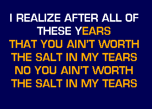 I REALIZE AFTER ALL OF
THESE YEARS
THAT YOU AIN'T WORTH
THE SALT IN MY TEARS
N0 YOU AIN'T WORTH
THE SALT IN MY TEARS
