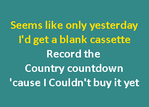 Seems like only yesterday
I'd get a blank cassette
Record the
Country countdown
'cause I Couldn't buy it yet