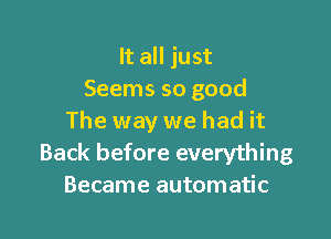 It all just
Seems so good

The way we had it
Back before everything
Became automatic