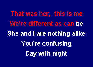 That was her, this is me
We're different as can be
She and I are nothing alike

You're confusing
Day with night