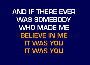 AND IF THERE EVER
WAS SOMEBODY
WHO MADE ME
BELIEVE IN ME
IT WAS YOU
IT WAS YOU