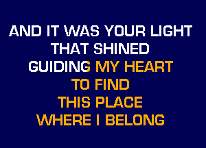 AND IT WAS YOUR LIGHT
THAT SHINED
GUIDING MY HEART
TO FIND
THIS PLACE
WHERE I BELONG