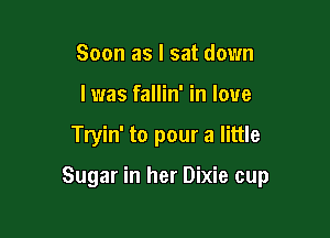 Soon as I sat down
I was fallin' in love

Tryin' to pour a little

Sugar in her Dixie cup