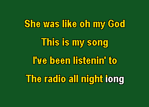 She was like oh my God
This is my song

I've been listenin' to

The radio all night long