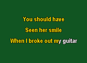 You should have

Seen her smile

When I broke out my guitar