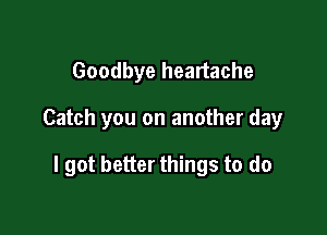 Goodbye heartache

Catch you on another day

I got better things to do