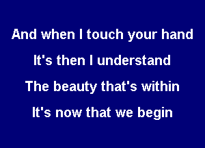 And when I touch your hand
It's then I understand

The beauty that's within

It's now that we begin