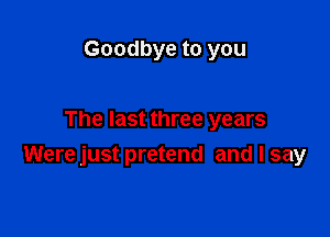 Goodbye to you

The last three years
Were just pretend and I say
