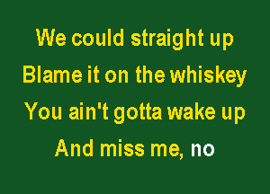 We could straight up
Blame it on the whiskey

You ain't gotta wake up

And miss me, no