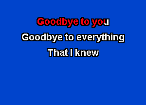 Goodbye to you
Goodbye to everything

That I knew