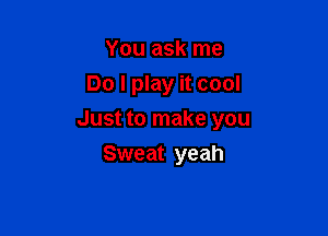 You ask me
Do I play it cool

Just to make you

Sweat yeah