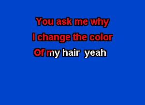 You ask me why
I change the color

Of my hair yeah