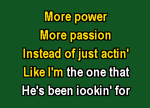 More power
More passion

Instead ofjust actin'
Like I'm the one that
He's been iookin' for