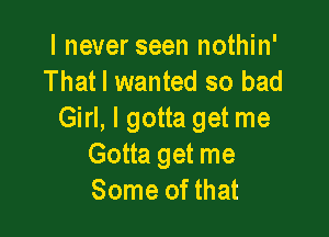 I never seen nothin'
That I wanted so bad

Girl, I gotta get me
Gotta get me
Some of that