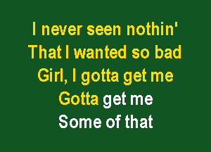 I never seen nothin'
That I wanted so bad

Girl, I gotta get me
Gotta get me
Some of that