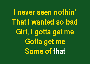 I never seen nothin'
That I wanted so bad

Girl, I gotta get me
Gotta get me
Some of that