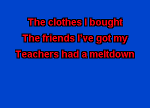 The clothes I bought
The friends We got my

Teachers had a meltdown