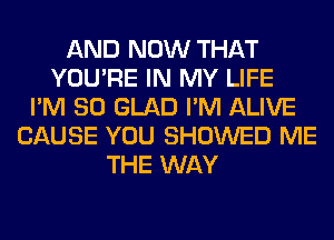 AND NOW THAT
YOU'RE IN MY LIFE
I'M SO GLAD I'M ALIVE
CAUSE YOU SHOWED ME
THE WAY