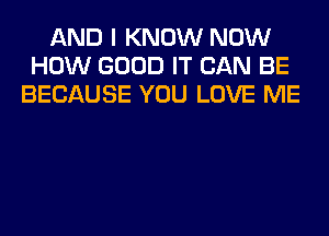 AND I KNOW NOW
HOW GOOD IT CAN BE
BECAUSE YOU LOVE ME