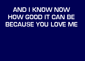 AND I KNOW NOW
HOW GOOD IT CAN BE
BECAUSE YOU LOVE ME