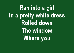 Ran into a girl

In a pretty white dress
Rolled down

The window
Where you