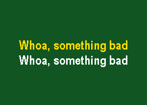 Whoa, something bad

Whoa, something bad