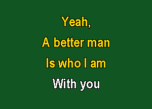Yeah,
A better man

Is who I am
With you