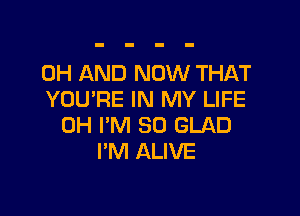 0H AND NOW THAT
YOU'RE IN MY LIFE

0H I'M SO GLAD
I'M ALIVE