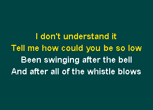 I don't understand it
Tell me how could you be so low

Been swinging after the bell
And after all ofthe whistle blows