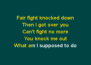 Fair fight knocked down
Then I got over you
Can't fight no more

You knock me out
What am I supposed to do