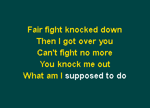Fair fight knocked down
Then I got over you
Can't fight no more

You knock me out
What am I supposed to do