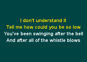 I don't understand it
Tell me how could you be so low

You've been swinging after the bell
And after all ofthe whistle blows