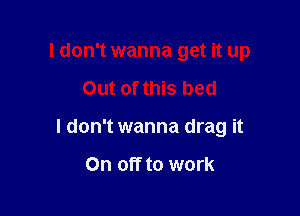 I don't wanna get it up

Out of this bed
I don't wanna drag it

On off to work