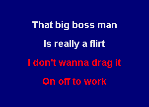 That big boss man

Is really a flirt

I don't wanna drag it

On off to work