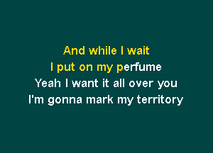 And while I wait
I put on my perfume

Yeah I want it all over you
I'm gonna mark my territory