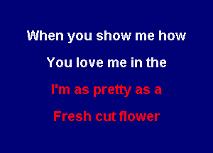 When you show me how

You love me in the

I'm as pretty as a

Fresh cut flower