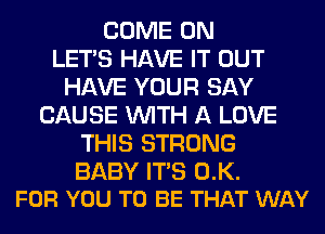 COME ON
LET'S HAVE IT OUT
HAVE YOUR SAY
CAUSE WITH A LOVE
THIS STRONG

BABY ITS 0.K.
FOR YOU TO BE THAT WAY